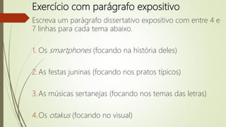 Exercício com parágrafo expositivo
Escreva um parágrafo dissertativo expositivo com entre 4 e
7 linhas para cada tema abaixo.
1. Os smartphones (focando na história deles)
2.As festas juninas (focando nos pratos típicos)
3.As músicas sertanejas (focando nos temas das letras)
4.Os otakus (focando no visual)
 