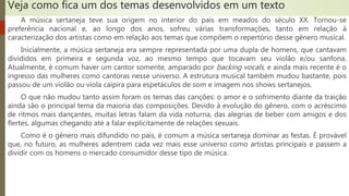 Veja como fica um dos temas desenvolvidos em um texto
A música sertaneja teve sua origem no interior do país em meados do século XX. Tornou-se
preferência nacional e, ao longo dos anos, sofreu várias transformações, tanto em relação à
caracterização dos artistas como em relação aos temas que compõem o repertório desse gênero musical.
Inicialmente, a música sertaneja era sempre representada por uma dupla de homens, que cantavam
divididos em primeira e segunda voz, ao mesmo tempo que tocavam seu violão e/ou sanfona.
Atualmente, é comum haver um cantor somente, amparado por backing vocals, e ainda mais recente é o
ingresso das mulheres como cantoras nesse universo. A estrutura musical também mudou bastante, pois
passou de um violão ou viola caipira para espetáculos de som e imagem nos shows sertanejos.
O que não mudou tanto assim foram os temas das canções: o amor e o sofrimento diante da traição
ainda são o principal tema da maioria das composições. Devido à evolução do gênero, com o acréscimo
de ritmos mais dançantes, muitas letras falam da vida noturna, das alegrias de beber com amigos e dos
flertes, algumas chegando até a falar explicitamente de relações sexuais.
Como é o gênero mais difundido no país, é comum a música sertaneja dominar as festas. É provável
que, no futuro, as mulheres adentrem cada vez mais esse universo como artistas principais e passem a
dividir com os homens o mercado consumidor desse tipo de música.
 