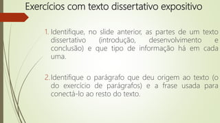 Exercícios com texto dissertativo expositivo
1. Identifique, no slide anterior, as partes de um texto
dissertativo (introdução, desenvolvimento e
conclusão) e que tipo de informação há em cada
uma.
2.Identifique o parágrafo que deu origem ao texto (o
do exercício de parágrafos) e a frase usada para
conectá-lo ao resto do texto.
 