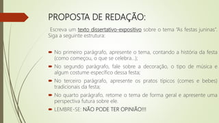 PROPOSTA DE REDAÇÃO:
Escreva um texto dissertativo-expositivo sobre o tema “As festas juninas”.
Siga a seguinte estrutura:
 No primeiro parágrafo, apresente o tema, contando a história da festa
(como começou, o que se celebra...);
 No segundo parágrafo, fale sobre a decoração, o tipo de música e
algum costume específico dessa festa;
 No terceiro parágrafo, apresente os pratos típicos (comes e bebes)
tradicionais da festa;
 No quarto parágrafo, retome o tema de forma geral e apresente uma
perspectiva futura sobre ele.
 LEMBRE-SE: NÃO PODE TER OPINIÃO!!!
 