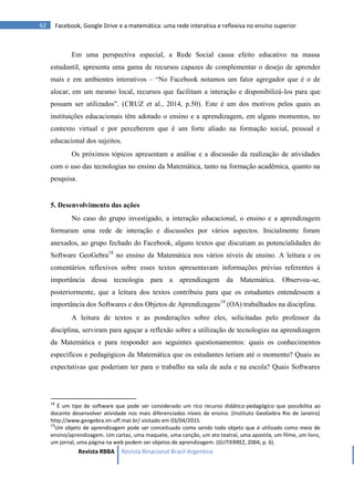 Revista RBBA Revista Binacional Brasil Argentina
62 Facebook, Google Drive e a matemática: uma rede interativa e reflexiva no ensino superior
Em uma perspectiva especial, a Rede Social causa efeito educativo na massa
estudantil, apresenta uma gama de recursos capazes de complementar o desejo de aprender
mais e em ambientes interativos – “No Facebook notamos um fator agregador que é o de
alocar, em um mesmo local, recursos que facilitam a interação e disponibilizá-los para que
possam ser utilizados”. (CRUZ et al., 2014, p.50). Este é um dos motivos pelos quais as
instituições educacionais têm adotado o ensino e a aprendizagem, em alguns momentos, no
contexto virtual e por perceberem que é um forte aliado na formação social, pessoal e
educacional dos sujeitos.
Os próximos tópicos apresentam a análise e a discussão da realização de atividades
com o uso das tecnologias no ensino da Matemática, tanto na formação acadêmica, quanto na
pesquisa.
5. Desenvolvimento das ações
No caso do grupo investigado, a interação educacional, o ensino e a aprendizagem
formaram uma rede de interação e discussões por vários aspectos. Inicialmente foram
anexados, ao grupo fechado do Facebook, alguns textos que discutiam as potencialidades do
Software GeoGebra18
no ensino da Matemática nos vários níveis de ensino. A leitura e os
comentários reflexivos sobre esses textos apresentavam informações prévias referentes à
importância dessa tecnologia para a aprendizagem da Matemática. Observou-se,
posteriormente, que a leitura dos textos contribuiu para que os estudantes entendessem a
importância dos Softwares e dos Objetos de Aprendizagens19
(OA) trabalhados na disciplina.
A leitura de textos e as ponderações sobre eles, solicitadas pelo professor da
disciplina, serviram para aguçar a reflexão sobre a utilização de tecnologias na aprendizagem
da Matemática e para responder aos seguintes questionamentos: quais os conhecimentos
específicos e pedagógicos da Matemática que os estudantes teriam até o momento? Quais as
expectativas que poderiam ter para o trabalho na sala de aula e na escola? Quais Softwares
18
É um tipo de software que pode ser considerado um rico recurso didático-pedagógico que possibilita ao
docente desenvolver atividade nos mais diferenciados níveis de ensino. (Instituto GeoGebra Rio de Janeiro)
http://www.geogebra.im-uff.mat.br/ visitado em 03/04/2015.
19
Um objeto de aprendizagem pode ser conceituado como sendo todo objeto que é utilizado como meio de
ensino/aprendizagem. Um cartaz, uma maquete, uma canção, um ato teatral, uma apostila, um filme, um livro,
um jornal, uma página na web podem ser objetos de aprendizagem. (GUTIERREZ, 2004, p. 6).
 