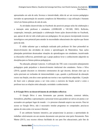 Revista RBBA Revista Binacional Brasil Argentina
65
Elisângela Soares Ribeiro; Claudinei de Camargo Sant’Ana; Irani Parolin Santana; Ana Gabriela
Dias Pacheco;
apresentados em sala de aula; favorece a interatividade; além de ser um recurso pedagógico
inovador na apresentação de assuntos complexos da Matemática e cuja utilização é bastante
viável em futuras práticas de sala de aula.
As atividades desenvolvidas no Facebook são possíveis porque nelas há colaboração e
a interação entre professor e estudantes. (ANDRADE e VICARI, 2003). Reflexão,
cooperação, interação, participação e colaboração foram ações desenvolvidas no Facebook,
que, apesar de não ter sido criado para uso pedagógico, foi aos poucos incorporando recursos
tecnológicos com potencial para atender às necessidades educacionais dos sujeitos que fazem
parte da rede.
É válido salientar que a mediação realizada pelo professor foi fator primordial no
desenvolvimento das atividades de ensino e aprendizagem da Matemática. Suas ações
planejadas permitiram desencadear situações de aprendizagens nos estudantes, incentivando
as discussões reflexivas, permitindo que o grupo pudesse levar o conhecimento adquirido na
disciplina para as futuras práticas pedagógicas.
Na educação, planejar é preciso. A utilização das TICs sem o necessário planejamento
pedagógico pode prejudicar o desenvolvimento intelectual dos estudantes. Farias e Silva
(2014), quando discutem os elementos estruturantes do agir docente, deixam claro que as
ações precisam ser recheadas de intencionalidade e que, quando o profissional da educação
exerce sua função, esta deve estar apoiada nas teorias e nas experiências adquiridas. A junção
do fazer com o planejar passa a ser vista como o exercício da função social e como o
professor tece as relações entre educação, sociedade e conhecimento.
6. O Google Drive no desenvolvimento de atividades reflexivas
O Google Drive é uma ferramenta que permite desenhar, construir tabelas,
formulários, planilhas e apresentações e processar textos que podem ser salvos em pastas e ser
acessados em qualquer lugar do mundo – é o processo chamado arquivo nas nuvens. Para ter
acesso ao Google Drive, não é necessário instalar programas no computador; precisa-se
apenas de uma conta e ter acesso à Internet.
É um ambiente bastante interativo, por proporcionar às pessoas a oportunidade de
trabalhar coletivamente em um mesmo documento sem precisar estar perto fisicamente. Para
Mattar (2013), esse recurso oferece facilidade de uso para fins educacionais, pelo fato de
 