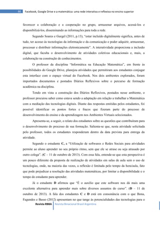 Revista RBBA Revista Binacional Brasil Argentina
66 Facebook, Google Drive e a matemática: uma rede interativa e reflexiva no ensino superior
favorecer a colaboração e a cooperação no grupo, armazenar arquivos, acessá-los e
disponibilizá-los, disseminando as informações para toda a rede.
Segundo Soares e Gurgel (2011, p.13), “estar incluído digitalmente significa, antes de
tudo, ter acesso às tecnologias da informação e da comunicação e poder adquirir, armazenar,
processar e distribuir informações eletronicamente”. A interatividade proporciona a inclusão
digital, que faculta o desenvolvimento de atividades coletivas educacionais e, mais, a
colaboração na construção de conhecimentos.
O professor da disciplina “Informática na Educação Matemática”, em frente às
possibilidades do Google Drive, planejou atividades que permitiram aos estudantes conjugar
esta interface com o espaço virtual do Facebook. Nos dois ambientes explorados, foram
importados documentos e postados Diários Reflexivos sobre o percurso de formação
acadêmica na disciplina.
Tendo em vista a construção dos Diários Reflexivos, postados nesse ambiente, o
professor procurou saber como estava sendo a adaptação em relação a trabalhar a Matemática
com a mediação das tecnologias digitais. Diante das respostas emitidas pelos estudantes, foi
possível identificar os pontos fortes e fracos que fizeram parte do processo de
desenvolvimento do ensino e da aprendizagem nos Ambientes Virtuais selecionados.
Apresenta-se, a seguir, o relato dos estudantes sobre as questões que contribuíram para
o desenvolvimento do processo de sua formação. Salienta-se que, nesta atividade solicitada
pelo professor, todos os estudantes responderam dentro da data prevista para entrega da
atividade.
Segundo o estudante C, a “Utilização de softwares e Redes Sociais para atividades
permite ao aluno aprender no seu próprio ritmo, sem que ele se atrase ou seja atrasado por
outro colega”. (C – 11 de outubro de 2013). Com essa fala, entende-se que esta perspectiva é
um pouco diferente da proposta de realização de atividades em salas de aula sem o uso de
tecnologias, onde, na maioria das vezes, a reflexão é limitada pelo tempo da hora/aula, fato
que pode prejudicar a resolução das atividades matemáticas, por limitar a disponibilidade e o
tempo do estudante para aprender.
Já o estudante D afirmou que “É o auxílio que este software nos dá mais uma
excelente alternativa para aprender mais sobre diversos assuntos do curso”. (D – 11 de
outubro de 2013). A fala dos estudantes C e D está em consonância com o que Bona,
Fagundes e Basso (2012) apresentam no que tange às potencialidades das tecnologias para o
 
