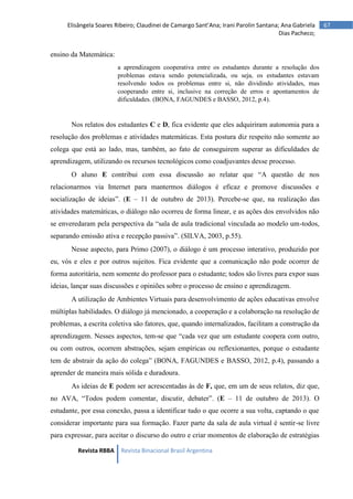 Revista RBBA Revista Binacional Brasil Argentina
67
Elisângela Soares Ribeiro; Claudinei de Camargo Sant’Ana; Irani Parolin Santana; Ana Gabriela
Dias Pacheco;
ensino da Matemática:
a aprendizagem cooperativa entre os estudantes durante a resolução dos
problemas estava sendo potencializada, ou seja, os estudantes estavam
resolvendo todos os problemas entre si, não dividindo atividades, mas
cooperando entre si, inclusive na correção de erros e apontamentos de
dificuldades. (BONA, FAGUNDES e BASSO, 2012, p.4).
Nos relatos dos estudantes C e D, fica evidente que eles adquiriram autonomia para a
resolução dos problemas e atividades matemáticas. Esta postura diz respeito não somente ao
colega que está ao lado, mas, também, ao fato de conseguirem superar as dificuldades de
aprendizagem, utilizando os recursos tecnológicos como coadjuvantes desse processo.
O aluno E contribui com essa discussão ao relatar que “A questão de nos
relacionarmos via Internet para mantermos diálogos é eficaz e promove discussões e
socialização de ideias”. (E – 11 de outubro de 2013). Percebe-se que, na realização das
atividades matemáticas, o diálogo não ocorreu de forma linear, e as ações dos envolvidos não
se enveredaram pela perspectiva da “sala de aula tradicional vinculada ao modelo um-todos,
separando emissão ativa e recepção passiva”. (SILVA, 2003, p.55).
Nesse aspecto, para Primo (2007), o diálogo é um processo interativo, produzido por
eu, vós e eles e por outros sujeitos. Fica evidente que a comunicação não pode ocorrer de
forma autoritária, nem somente do professor para o estudante; todos são livres para expor suas
ideias, lançar suas discussões e opiniões sobre o processo de ensino e aprendizagem.
A utilização de Ambientes Virtuais para desenvolvimento de ações educativas envolve
múltiplas habilidades. O diálogo já mencionado, a cooperação e a colaboração na resolução de
problemas, a escrita coletiva são fatores, que, quando internalizados, facilitam a construção da
aprendizagem. Nesses aspectos, tem-se que “cada vez que um estudante coopera com outro,
ou com outros, ocorrem abstrações, sejam empíricas ou reflexionantes, porque o estudante
tem de abstrair da ação do colega” (BONA, FAGUNDES e BASSO, 2012, p.4), passando a
aprender de maneira mais sólida e duradoura.
As ideias de E podem ser acrescentadas às de F, que, em um de seus relatos, diz que,
no AVA, “Todos podem comentar, discutir, debater”. (E – 11 de outubro de 2013). O
estudante, por essa conexão, passa a identificar tudo o que ocorre a sua volta, captando o que
considerar importante para sua formação. Fazer parte da sala de aula virtual é sentir-se livre
para expressar, para aceitar o discurso do outro e criar momentos de elaboração de estratégias
 