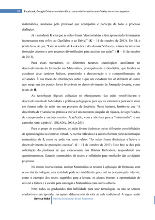 Revista RBBA Revista Binacional Brasil Argentina
68 Facebook, Google Drive e a matemática: uma rede interativa e reflexiva no ensino superior
matemáticas, avaliadas pelo professor que acompanha e participa de todo o processo
dialógico.
Já o estudante G cita que as aulas foram “descontraídas e têm apresentado ferramentas
interessantes (me refiro ao GeoGebra e ao Drive)” (G – 11 de outubro de 2013). Em H, o
relato foi o de que, “Com o auxílio do GeoGebra e dos demais Softwares, vamos ter uma boa
formação docente e com recursos diversificados para auxiliar nas aulas”. (H – 11 de outubro
de 2013).
Para esses narradores, os diferentes recursos tecnológicos auxiliaram no
desenvolvimento da formação em Matemática, principalmente o GeoGebra, que facilita ao
estudante criar cenários lúdicos, permitindo a descontração e o compartilhamento de
atividades. É nas trocas de informações sobre o que um estudante faz de diferente do outro
que surge um dos pontos fortes favoráveis ao desenvolvimento da formação docente, como
relato de H.
As tecnologias digitais utilizadas no planejamento das aulas possibilitaram o
desenvolvimento de habilidades e práticas pedagógicas para que os estudantes pudessem atuar
em futuras salas de aulas em seu processo de docência. Neste instante, lembra-se que “A
descoberta de vivenciar na prática a teoria é um momento singular de riqueza, de significados,
de compreensão e esclarecimentos. A reflexão, com a abertura para a “intromissão”, é um
caminho rumo a práxis”. (OKADA, 2003, p.289).
Para o grupo de estudantes, as aulas foram dinâmicas pelas diferentes possibilidades
de aprendizagens no contexto virtual. A escrita reflexiva e a autoria fizeram parte da formação
matemática de I, como se pode ver neste relato: “As aulas foram dinâmicas e houve o
desenvolvimento de produções escritas”. (I – 11 de outubro de 2013). Este fato se deu pela
solicitação do professor de que escrevessem nos Diários Reflexivos, respondendo aos
questionamentos, fazendo comentários de textos e refletindo para resolução das atividades
propostas.
No ensino instrucionista, ensinar Matemática se resume à aplicação de fórmulas; com
o uso das tecnologias, esta realidade pode ser modificada, pois, até na pesquisa pela Internet,
como o exemplo dos textos sugeridos para a leitura, os alunos tiveram a oportunidade de
utilizar a leitura e a escrita para enxergar a Matemática com outros olhares.
Nem todos os graduandos têm habilidade para usar tecnologias ou não se sentem
confortáveis em aprender no espaço diferenciado da sala de aula tradicional. A seguir serão
 