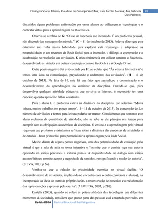 Revista RBBA Revista Binacional Brasil Argentina
69
Elisângela Soares Ribeiro; Claudinei de Camargo Sant’Ana; Irani Parolin Santana; Ana Gabriela
Dias Pacheco;
discutidos alguns problemas enfrentados por esses alunos ao utilizarem as tecnologias e o
contexto virtual para a aprendizagem da Matemática.
Observe-se o relato de G: “O uso do Facebook me incomoda. É um problema pessoal,
não discordo das vantagens do método.”. (G – 11 de outubro de 2013). Pode-se dizer que este
estudante não tinha muita habilidade para explorar esta tecnologia e adaptar-se às
potencialidades e aos recursos da Rede Social para a interação, o diálogo, a cooperação e a
colaboração na resolução das atividades. G criou resistência em utilizar somente o Facebook,
desenvolvendo atividades em outras tecnologias como o GeoGebra e o Google Drive.
Outro ponto negativo foi evidenciado por H, ao relatar que “Às vezes a Internet 'cai' e
temos uma falha na comunicação, prejudicando o andamento das atividades”. (H – 11 de
outubro de 2013). Na fala de H, este foi um fator que prejudicou a comunicação e o
desenvolvimento da aprendizagem no caminhar da disciplina. Entende-se que, para
desenvolver qualquer atividade educativa que envolva a Internet, é necessário ter uma
conexão que não apresente falhas constantes.
Para o aluno I, o problema estava na dinâmica da disciplina, que solicitou “Muita
leitura, muitos trabalhos em pouco tempo”. (I – 11 de outubro de 2013). Na concepção de I, o
número de atividades e textos para leitura poderia ser menor. Considerando que somente este
aluno reclamou da quantidade de atividades, não se sabe se ele planejou seu tempo para
cumprir com as obrigações acadêmicas da disciplina. O ensino e a aprendizagem pelo virtual
requerem que professor e estudantes reflitam sobre a dinâmica das propostas de atividades e
de estudos – fator primordial para potencializar a aprendizagem pela Rede Social.
Mesmo diante de alguns pontos negativos, uma das potencialidades da educação pelo
virtual é que a sala de aula se torna interativa e “permite que o cursista teça sua autoria
operando em vários percursos e leituras plurais. A disponibilidade do diálogo com vários
autores/leitores permite acesso e negociação de sentidos, ressignificando a noção de autoria”.
(SILVA, 2003, p.56).
Verifica-se que a relação de proximidade ocorrida no virtual facilita “O
desenvolvimento de atividades, implicando no encontro com o outro (professor e alunos), na
incorporação da ideia do outro às próprias ideias, a reconstrução de conceitos e a reelaboração
das representações expressas pela escrita”. (ALMEIDA, 2003, p.210).
Castells (2003), quando se refere às potencialidades das tecnologias em diferentes
momentos da sociedade, considera que grande parte das pessoas está conectada por redes, em
 