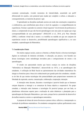 Revista RBBA Revista Binacional Brasil Argentina
70 Facebook, Google Drive e a matemática: uma rede interativa e reflexiva no ensino superior
constante comunicação, vivendo momentos de interatividade, assumindo um perfil
diferenciado de usuário, com potencial para mudar por completo a cultura, a educação e,
consequentemente, as maneiras de pensar e agir.
O aprendizado na disciplina analisada ocorreu em razão das construções cooperativas
e colaborativas, que contribuíram para elevar o nível de cognição e o compartilhamento de
experiências. Ensinar e aprender no contexto virtual requerem “envolvimento de professores e
alunos, a compreensão de que não haverá aprendizagem sem uma ação em equipe que exige
corresponsabilidade de seus participantes”. (MALUSÁ et al., 2014, p.4). Para Almeida
(2003), o ambiente virtual não é neutro e se modifica na medida em que um conjunto de
experiências sociais se desenvolve, possibilitando aprendizagens significativas e, no caso
estudado, a aprendizagem da Matemática.
7. Considerações Finais
Em muitos espaços sociais, usam-se a Internet, as Redes Sociais e diversas tecnologias
digitais na realização de inúmeras atividades. A educação, aos poucos, vem fazendo uso
dessas tecnologias como metodologia inovadora para o enriquecimento do ensino e da
aprendizagem.
O estudo ora apresentado mostra que houve avanços no ensino da disciplina
“Informática na Educação Matemática”, desenvolvido no AVA, e na aprendizagem dos
estudantes. A utilização da Rede Social no aprimoramento das atividades matemáticas fez
alargar as fronteiras para a busca do conhecimento por grande parte dos estudantes, valendo-
se do fato de que muitas tecnologias têm potencialidades para proporcionar momentos de
liberdade de expressão, autoria, comunicação, colaboração, cooperação, interação.
A interação entre docente, discentes e tecnologias é possível desde que os humanos
estejam dispostos a interagir e se comunicar de forma objetiva e responsável. No grupo
estudado, a interação entre humanos e tecnologias foi possível porque, por um lado, as
plataformas ofereceram suporte para a realização de aulas dinâmicas e planejadas para a
aprendizagem da Educação Matemática e, por outro, porque havia a pretensão de desenvolver
da melhor maneira o ensino e a aprendizagem matemática.
A proposta de leitura de textos favoreceu o pensar crítico, reflexivo, a interpretação e a
resolução de problemas matemáticos. Os estudantes conseguiram explicar graficamente como
 