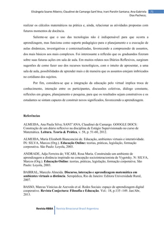 Revista RBBA Revista Binacional Brasil Argentina
71
Elisângela Soares Ribeiro; Claudinei de Camargo Sant’Ana; Irani Parolin Santana; Ana Gabriela
Dias Pacheco;
realizar os cálculos matemáticos na prática e, ainda, relacionar as atividades propostas com
futuros momentos de docência.
Saliente-se que o uso das tecnologias não é indispensável para que ocorra a
aprendizagem, mas funciona como suporte pedagógico para o planejamento e a execução de
aulas dinâmicas, investigativas e contextualizadas, favorecendo a compreensão de assuntos,
dos mais básicos aos mais complexos. Foi interessante a reflexão que os graduandos fizeram
sobre suas futuras ações em sala de aula. Em muitos relatos nos Diários Reflexivos, surgiram
sugestões de como fazer uso dos recursos tecnológicos, com o intuito de apresentar, a uma
sala de aula, possibilidades de aprender mais e de maneira que os assuntos estejam imbricados
no cotidiano dos sujeitos.
Por fim, considera-se que a integração da educação pelo virtual implica troca de
conhecimento, interação entre os participantes, discussões coletivas, diálogo constante,
reflexões em grupos, planejamento e pesquisa, para que os resultados sejam construtivos e os
estudantes se sintam capazes de construir novos significados, favorecendo a aprendizagem.
Referências
ALMEIDA, Ana Paula Silva; SANT’ANA, Claudinei de Camargo. GOOGLE DOCS:
Construção de um diário reflexivo na disciplina de Estágio Supervisionado no curso de
Matemática. Leitura. Teoria & Prática, v. 58, p. 51-60, 2012.
ALMEIDA, Maria Elizabeth Bianconcini de. Educação, ambientes virtuais e interatividade.
IN: SILVA, Marcos (Org.). Educação Online: teorias, práticas, legislação, formação
corporativa. São Paulo: Loyola, 2003.
ANDRADE, Adja Ferreira de; VICARI, Rosa Maria. Construindo um ambiente de
aprendizagem a distância inspirado na concepção sociointeracionista de Vygotsky. N: SILVA,
Marcos (Org.). Educação Online: teorias, práticas, legislação, formação corporativa. São
Paulo: Loyola, 2003.
BAIRRAL, Marcelo Almeida. Discurso, interação e aprendizagem matemática em
ambientes virtuais a distância. Seropédica, Rio de Janeiro: Editora Universidade Rural,
2007.
BASSO, Marcus Vinícius de Azevedo et al. Redes Sociais: espaço de aprendizagem digital
cooperativo. Revista Conjectura: Filosofia e Educação. Vol.: 18, p.135 -149. Jan/Abr,
2013.
 