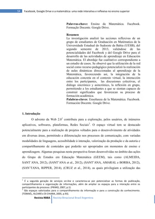 Revista RBBA Revista Binacional Brasil Argentina
54 Facebook, Google Drive e a matemática: uma rede interativa e reflexiva no ensino superior
Palavras-chave: Ensino da Matemática. Facebook.
Formação Docente. Google Drive.
Resumen
La investigación analizó las acciones reflexivas de un
grupo de estudiantes de Graduación en Matématica de la
Universidade Estadual do Sudoeste da Bahia (UESB), del
segundo semestre de 2013, valiéndose de las
potencialidades del Facebook y del Google Drive para el
desarrollo de las actividades de aprendizaje en Educación
Matemática. El abordaje fue cualitativo correspondiente a
un estudio de casos. Se observó que la utilización de la red
social como recurso pedagógico potencializó la realización
de aulas dinámicas direccionadas al aprendizaje de la
Matemática, favoreciendo así, la integración de la
educación concreta en el contexto virtual, la interacción
entre los participantes, las discusiones colectivas, el
diálogo sincrónico y asincrónico, la reflexión en grupo,
permitiendo a los estudiantes a que se sientan capaces de
construir significados que favorezcan su proceso de
formación académica.
Palabras-claves: Enseñanza de la Matemática. Facebook.
Formación Docente. Google Drive.
1. Introdução
O advento da Web 2.01
contribuiu para a exploração, pelos usuários, de inúmeros
aplicativos, softwares, plataformas, Redes Sociais2
. O espaço virtual tem se destacado
potencialmente para a realização de projetos voltados para o desenvolvimento de atividades
em diversas áreas, permitindo a diferenciação nos processos de comunicação, com variadas
modalidades de linguagens, acessibilidade à interação, valorização da produção e da autoria e
compartilhamento de conteúdos que poderão ser apropriados em momentos de ensino e
aprendizagem. Algumas pesquisas nesta perspectiva foram desenvolvidas no âmbito das ações
do Grupo de Estudos em Educação Matemática (GEEM), tais como (ALMEIDA,
SANT´ANA, 2012), (SANT’ANA et al., 2012), (SANT’ANA, AMARAL e BORBA, 2012),
(SAN’TANA, RIPPER, 2014), (CRUZ et al., 2014), as quais privilegiam a utilização das
1
É a segunda geração de serviços on-line e caracteriza-se por potencializar as formas de publicação,
compartilhamento e organização de informações, além de ampliar os espaços para a interação entre os
participantes do processo. (PRIMO, 2007, p.1).
2
São espaços valorizados para o compartilhamento da informação e para a construção do conhecimento.
(TOMAÉL, ALCARÁ e DI CHIARA, 2005, p.93).
 