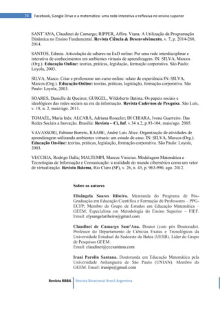 Revista RBBA Revista Binacional Brasil Argentina
74 Facebook, Google Drive e a matemática: uma rede interativa e reflexiva no ensino superior
SANT’ANA, Claudinei de Camargo; RIPPER, Affira. Viana. A Utilização da Programação
Dinâmica no Ensino Fundamental. Revista Ciência & Desenvolvimento, v. 7, p. 2014-268,
2014.
SANTOS, Edméa. Articulação de saberes na EaD online: Por uma rede interdisciplinar e
interativa de conhecimentos em ambientes virtuais de aprendizagem. IN: SILVA, Marcos
(Org.). Educação Online: teorias, práticas, legislação, formação corporativa. São Paulo:
Loyola, 2003.
SILVA, Marco. Criar e professorar um curso online: relato de experiência IN: SILVA,
Marcos (Org.). Educação Online: teorias, práticas, legislação, formação corporativa. São
Paulo: Loyola, 2003.
SOARES, Danielle de Queiroz; GURGEL, Wildoberto Batista. Os papeis sociais e
ideológicos das redes sociais na era da informação. Revista Cadernos de Pesquisa. São Luís,
v. 18, n. 2, maio/ago. 2011.
TOMAÉL, Maria Inês; ALCARÁ, Adriana Rosecler; DI CHIARA, Ivone Guerreiro. Das
Redes Sociais a Inovação. Brasília: Revista – Ci, Inf, v.34 n.2, p.93-104, maio/ago. 2005.
VAVASSORI, Fabiane Barreto, RAABE, André Luís Alice. Organização de atividades de
aprendizagem utilizando ambientes virtuais: um estudo de caso. IN: SILVA, Marcos (Org.).
Educação On-line: teorias, práticas, legislação, formação corporativa. São Paulo: Loyola,
2003.
VECCHIA, Rodrigo Dalla; MALTEMPI, Marcus Vinicius. Modelagem Matemática e
Tecnologias de Informação e Comunicação: a realidade do mundo cibernético como um vetor
de virtualização. Revista Bolema, Rio Claro (SP), v. 26, n. 43, p. 963-990, ago. 2012.
Sobre os autores
Elisângela Soares Ribeiro. Mestranda do Programa de Pós-
Graduação em Educação Científica e Formação de Professores – PPG-
ECFP; Membro do Grupo de Estudos em Educação Matemática –
GEEM; Especialista em Metodologia do Ensino Superior – FIEF.
Email: elysangelaribeiro@gmail.com
Claudinei de Camargo Sant'Ana. Doutor (com pós Doutorado).
Professor do Departamento de Ciências Exatas e Tecnológicas da
Universidade Estadual do Sudoeste da Bahia (UESB). Líder do Grupo
de Pesquisas GEEM.
Email: claudinei@cccsantana.com
Irani Parolin Santana. Doutoranda em Educação Matemática pela
Universidade Anhanguera de São Paulo (UNIAN). Membro do
GEEM. Email: iranips@gmail.com
 