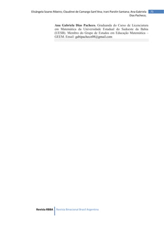Revista RBBA Revista Binacional Brasil Argentina
75
Elisângela Soares Ribeiro; Claudinei de Camargo Sant’Ana; Irani Parolin Santana; Ana Gabriela
Dias Pacheco;
Ana Gabriela Dias Pacheco. Graduanda do Curso de Licenciatura
em Matemática da Universidade Estadual do Sudoeste da Bahia
(UESB). Membro do Grupo de Estudos em Educação Matemática –
GEEM. Email: gabipacheco08@gmail.com
 