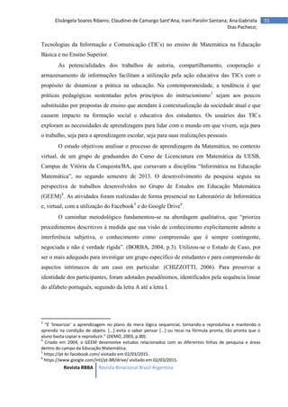 Revista RBBA Revista Binacional Brasil Argentina
55
Elisângela Soares Ribeiro; Claudinei de Camargo Sant’Ana; Irani Parolin Santana; Ana Gabriela
Dias Pacheco;
Tecnologias da Informação e Comunicação (TICs) no ensino de Matemática na Educação
Básica e no Ensino Superior.
As potencialidades dos trabalhos de autoria, compartilhamento, cooperação e
armazenamento de informações facilitam a utilização pela ação educativa das TICs com o
propósito de dinamizar a prática na educação. Na contemporaneidade, a tendência é que
práticas pedagógicas sustentadas pelos princípios do instrucionismo3
sejam aos poucos
substituídas por propostas de ensino que atendam à contextualização da sociedade atual e que
causem impacto na formação social e educativa dos estudantes. Os usuários das TICs
exploram as necessidades de aprendizagens para lidar com o mundo em que vivem, seja para
o trabalho, seja para a aprendizagem escolar, seja para suas realizações pessoais.
O estudo objetivou analisar o processo de aprendizagem da Matemática, no contexto
virtual, de um grupo de graduandos do Curso de Licenciatura em Matemática da UESB,
Campus de Vitória da Conquista/BA, que cursavam a disciplina “Informática na Educação
Matemática”, no segundo semestre de 2013. O desenvolvimento da pesquisa seguiu na
perspectiva de trabalhos desenvolvidos no Grupo de Estudos em Educação Matemática
(GEEM)4
. As atividades foram realizadas de forma presencial no Laboratório de Informática
e, virtual, com a utilização do Facebook5
e do Google Drive6
.
O caminhar metodológico fundamentou-se na abordagem qualitativa, que “prioriza
procedimentos descritivos à medida que sua visão de conhecimento explicitamente admite a
interferência subjetiva, o conhecimento como compreensão que é sempre contingente,
negociada e não é verdade rígida”. (BORBA, 2004, p.3). Utilizou-se o Estudo de Caso, por
ser o mais adequado para investigar um grupo específico de estudantes e para compreensão de
aspectos intrínsecos de um caso em particular. (CHIZZOTTI, 2006). Para preservar a
identidade dos participantes, foram adotados pseudônimos, identificados pela sequência linear
do alfabeto português, seguindo da letra A até a letra I.
3
“É ‘linearizar’ a aprendizagem no plano da mera lógica sequencial, tornando-a reprodutiva e mantendo o
aprendiz na condição de objeto. [...] evita o saber pensar [...] ou recai na fórmula pronta, tão pronta que o
aluno basta copiar e reproduzir.” (DEMO, 2003, p.80).
4
Criado em 2004, o GEEM desenvolve estudos relacionados com as diferentes linhas de pesquisa e áreas
dentro do campo da Educação Matemática.
5
https://pt-br.facebook.com/ visitado em 02/03/2015.
6
https://www.google.com/intl/pt-BR/drive/ visitado em 02/03/2015.
 