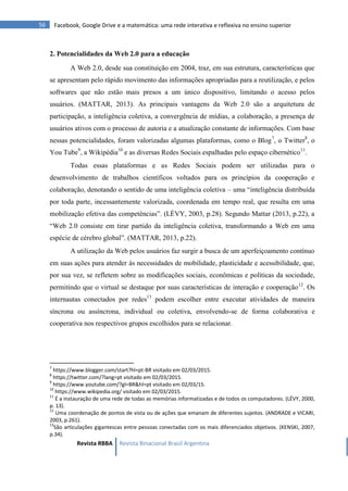 Revista RBBA Revista Binacional Brasil Argentina
56 Facebook, Google Drive e a matemática: uma rede interativa e reflexiva no ensino superior
2. Potencialidades da Web 2.0 para a educação
A Web 2.0, desde sua constituição em 2004, traz, em sua estrutura, características que
se apresentam pelo rápido movimento das informações apropriadas para a reutilização, e pelos
softwares que não estão mais presos a um único dispositivo, limitando o acesso pelos
usuários. (MATTAR, 2013). As principais vantagens da Web 2.0 são a arquitetura de
participação, a inteligência coletiva, a convergência de mídias, a colaboração, a presença de
usuários ativos com o processo de autoria e a atualização constante de informações. Com base
nessas potencialidades, foram valorizadas algumas plataformas, como o Blog7
, o Twitter8
, o
You Tube9
, a Wikipédia10
e as diversas Redes Sociais espalhadas pelo espaço cibernético11
.
Todas essas plataformas e as Redes Sociais podem ser utilizadas para o
desenvolvimento de trabalhos científicos voltados para os princípios da cooperação e
colaboração, denotando o sentido de uma inteligência coletiva – uma “inteligência distribuída
por toda parte, incessantemente valorizada, coordenada em tempo real, que resulta em uma
mobilização efetiva das competências”. (LÉVY, 2003, p.28). Segundo Mattar (2013, p.22), a
“Web 2.0 consiste em tirar partido da inteligência coletiva, transformando a Web em uma
espécie de cérebro global”. (MATTAR, 2013, p.22).
A utilização da Web pelos usuários faz surgir a busca de um aperfeiçoamento contínuo
em suas ações para atender às necessidades de mobilidade, plasticidade e acessibilidade, que,
por sua vez, se refletem sobre as modificações sociais, econômicas e políticas da sociedade,
permitindo que o virtual se destaque por suas características de interação e cooperação12
. Os
internautas conectados por redes13
podem escolher entre executar atividades de maneira
síncrona ou assíncrona, individual ou coletiva, envolvendo-se de forma colaborativa e
cooperativa nos respectivos grupos escolhidos para se relacionar.
7
https://www.blogger.com/start?hl=pt-BR visitado em 02/03/2015.
8
https://twitter.com/?lang=pt visitado em 02/03/2015.
9
https://www.youtube.com/?gl=BR&hl=pt visitado em 02/03/15.
10
https://www.wikipedia.org/ visitado em 02/03/2015.
11
É a instauração de uma rede de todas as memórias informatizadas e de todos os computadores. (LÉVY, 2000,
p. 13).
12
Uma coordenação de pontos de vista ou de ações que emanam de diferentes sujeitos. (ANDRADE e VICARI,
2003, p.261).
13
São articulações gigantescas entre pessoas conectadas com os mais diferenciados objetivos. (KENSKI, 2007,
p.34).
 