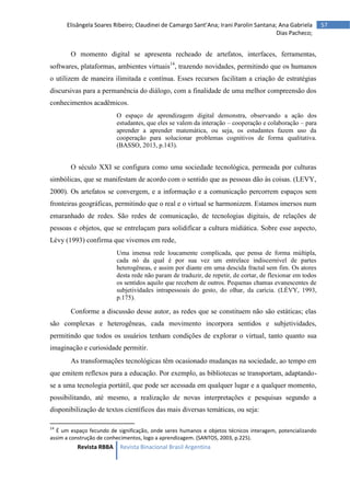 Revista RBBA Revista Binacional Brasil Argentina
57
Elisângela Soares Ribeiro; Claudinei de Camargo Sant’Ana; Irani Parolin Santana; Ana Gabriela
Dias Pacheco;
O momento digital se apresenta recheado de artefatos, interfaces, ferramentas,
softwares, plataformas, ambientes virtuais14
, trazendo novidades, permitindo que os humanos
o utilizem de maneira ilimitada e contínua. Esses recursos facilitam a criação de estratégias
discursivas para a permanência do diálogo, com a finalidade de uma melhor compreensão dos
conhecimentos acadêmicos.
O espaço de aprendizagem digital demonstra, observando a ação dos
estudantes, que eles se valem da interação – cooperação e colaboração – para
aprender a aprender matemática, ou seja, os estudantes fazem uso da
cooperação para solucionar problemas cognitivos de forma qualitativa.
(BASSO, 2013, p.143).
O século XXI se configura como uma sociedade tecnológica, permeada por culturas
simbólicas, que se manifestam de acordo com o sentido que as pessoas dão às coisas. (LEVY,
2000). Os artefatos se convergem, e a informação e a comunicação percorrem espaços sem
fronteiras geográficas, permitindo que o real e o virtual se harmonizem. Estamos imersos num
emaranhado de redes. São redes de comunicação, de tecnologias digitais, de relações de
pessoas e objetos, que se entrelaçam para solidificar a cultura midiática. Sobre esse aspecto,
Lévy (1993) confirma que vivemos em rede,
Uma imensa rede loucamente complicada, que pensa de forma múltipla,
cada nó da qual é por sua vez um entrelace indiscernível de partes
heterogêneas, e assim por diante em uma descida fractal sem fim. Os atores
desta rede não param de traduzir, de repetir, de cortar, de flexionar em todos
os sentidos aquilo que recebem de outros. Pequenas chamas evanescentes de
subjetividades intrapessoais do gesto, do olhar, da carícia. (LÉVY, 1993,
p.175).
Conforme a discussão desse autor, as redes que se constituem não são estáticas; elas
são complexas e heterogêneas, cada movimento incorpora sentidos e subjetividades,
permitindo que todos os usuários tenham condições de explorar o virtual, tanto quanto sua
imaginação e curiosidade permitir.
As transformações tecnológicas têm ocasionado mudanças na sociedade, ao tempo em
que emitem reflexos para a educação. Por exemplo, as bibliotecas se transportam, adaptando-
se a uma tecnologia portátil, que pode ser acessada em qualquer lugar e a qualquer momento,
possibilitando, até mesmo, a realização de novas interpretações e pesquisas segundo a
disponibilização de textos científicos das mais diversas temáticas, ou seja:
14
É um espaço fecundo de significação, onde seres humanos e objetos técnicos interagem, potencializando
assim a construção de conhecimentos, logo a aprendizagem. (SANTOS, 2003, p.225).
 