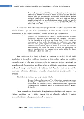 Revista RBBA Revista Binacional Brasil Argentina
58 Facebook, Google Drive e a matemática: uma rede interativa e reflexiva no ensino superior
A novidade agora é a possibilidade e a vontade de disponibilizar um texto
científico ou trabalho didático e até mesmo os dados coletados para uma
pesquisa, para que desconhecidos, mesmo sem contatos prévios, possam
utilizá-los para construir algo diferente a partir dele. Para uma área de
atuação que depende do reconhecimento da autoria (regida por relações
hierárquicas), é algo surpreendentemente inovador. (MIRANDA, SIMEÃO e
MUELLER, 2007, p.40).
A educação na atualidade tem explorado as potencialidades de tudo o que se encontra
no espaço virtual e que sirva para desenvolvimento do ensino escolar. Este fato se dá pelo
entendimento de que o espaço cibernético é rico em interfaces, que são capazes de
contribuir para a mobilização dos saberes, o reconhecimento das diferentes
identidades e a articulação dos pensamentos que compõem a coletividade.
Por isso é possível a escola fazer uso dessas Redes Sociais levando em
consideração as intervenções intencionais dos professores, que podem
funcionar como agentes capazes de contribuir para o aprofundamento das
temáticas discutidas nesses espaços e orientar as discussões, auxiliando no
aprofundamento dos temas, na síntese de ideias, no levantamento de
aspectos significativos e nos secundários, na análise crítica dos dados.
(MACHADO e TIJIBOY, 2005, p.6).
Tais vantagens podem ajudar professores e estudantes, no decorrer das atividades
acadêmicas, a desenvolver o diálogo, disseminar as informações, explorar os conteúdos,
mantendo sempre o olhar para o contexto social dos sujeitos, e avaliar a construção da
aprendizagem de forma contínua sem deixar de lado as habilidades adquiridas por cada pessoa
ao longo do seu processo formativo. O usuário da atual Web não é mais um consumidor
passivo; ele adquiriu a habilidade de ser coadjuvante das informações que mantêm a rede
operante.
Diante desse contexto em que se apresenta o virtual,
Torna-se fundamental considerar a Web 2.0 como um grande espaço aberto
de inteligência coletiva na qual usuários, sejam estes formadores, docentes
ou discentes, são coautores criativos, coaprendizes críticos e coprodutores
colaboradores em suas Redes Sociais de ensino-aprendizagem. (OKADA,
2011, p.3).
Nesta perspectiva, a disseminação do conhecimento científico tende a ocorrer com
rapidez, permitindo que o sujeito interaja com os elementos culturais e sociais,
compartilhando a aprendizagem no meio onde se encontra.
 