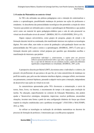 Revista RBBA Revista Binacional Brasil Argentina
59
Elisângela Soares Ribeiro; Claudinei de Camargo Sant’Ana; Irani Parolin Santana; Ana Gabriela
Dias Pacheco;
3. O ensino da Matemática no contexto virtual
As TICs são utilizadas nas práticas pedagógicas com a intenção de contextualizar o
ensino e a aprendizagem, possibilitando mudanças de posturas nas ações de professores e
estudantes. As descobertas das potencialidades tecnológicas têm permitido a criação de vários
“recursos que podem ser utilizados para o ensino e aprendizagem da Matemática e que podem
servir como um material de apoio pedagógico-didático para a sala de aula presencial ou
virtual em diversificados níveis de ensino”. (BORBA, SILVA e GADANIDIS, 2014, p.15).
Alguns espaços universitários, como grupos de pesquisa, grupos de estudo e de
formação docente inicial ou continuada, têm manifestado interesse em explorar as tecnologias
digitais. Por outro olhar, nem todos os cursos de graduação e pós-graduação fazem uso das
potencialidades das TICs para o ensino e a aprendizagem. (BAIRRAL, 2007). É certo que a
formação docente pelo contexto virtual perpassa por questões que demandam escolhas e
manifestação de interesses, que podem:
potencializar individual e, coletivamente, o sujeito para um processo
reflexivo pessoal-profissional sobre o que sabe, o que pensa, o que fez, o que
faz e o que fará de diferente em seu cotidiano escolar, a partir dos diferentes
significados compartilhados na virtualidade. (BAIRRAL, 2007, p.20).
A perspectiva descrita por Bairral (2007), da mistura entre o individual e o coletivo, do
pessoal e do profissional, do que pensa e do que faz, já é uma característica de mudanças no
perfil do usuário, que, pelo uso das inúmeras interfaces digitais, consegue refletir, movimentar
seu pensamento, construir hipóteses, passando a adquirir meios para a interação, independente
de desenvolver suas ações no virtual ou no real.
As características apresentadas pelas TICs favorecem a comunicação, o envio de
textos, fotos, livros, via Internet, o encurtamento do tempo e do espaço para resolução de
tarefas. Na educação, especificamente no contexto da Educação Matemática, elas podem
ajudar a “desenvolver estratégias, interpretar, improvisar, resolver problemas, encaminhar
situações, inventar uma forma a partir de uma configuração dinâmica de forças que dizem
respeito às relações estabelecidas com o problema investigado”. (VECCHIA e MALTEMPI,
2012, p. 968).
Ao utilizar as tecnologias na realização de atividades matemáticas no decorrer do
processo de formação do professor, é interessante que a escolha possa equiparar
 