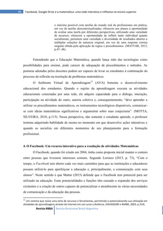 Revista RBBA Revista Binacional Brasil Argentina
60 Facebook, Google Drive e a matemática: uma rede interativa e reflexiva no ensino superior
o máximo possível com tarefas do mundo real de profissionais em prática,
em vez de tarefas descontextualizadas; oferecem aos alunos a oportunidade
de avaliar uma tarefa por diferentes perspectivas, utilizando uma variedade
de recursos; oferecem a oportunidade de refletir tanto individual quanto
socialmente; permitem uma variedade e diversidade de resultados abertos a
múltiplas soluções de natureza original, em vez de uma resposta correta
singular obtida pela aplicação de regras e procedimentos. (MATTAR, 2013,
p.47- 48).
Entendendo que a Educação Matemática, quando lança mão das tecnologias como
possibilidades para ensinar, pode carecer de adequação de procedimentos e métodos. As
posturas adotadas pelos docentes podem ser capazes de levar os estudantes à continuação do
processo de reflexão na resolução de problemas matemáticos.
O Ambiente Virtual de Aprendizagem15
(AVA) fomenta o desenvolvimento
educacional dos estudantes. Quando o sujeito da aprendizagem executa as atividades
educacionais conectadas por uma rede, ele adquire capacidade para o diálogo, interação,
participação na atividade do outro, autoria coletiva e, consequentemente, “deve aprender a
utilizar os procedimentos matemáticos, os instrumentos tecnológicos disponíveis, comunicar-
se com ideias matemáticas significativas e argumentar sobre suas conjecturas”. (MOTTA,
SILVEIRA, 2010, p.115). Nessa perspectiva, não somente o estudante aprende, o professor
termina adquirindo habilidade de ensino no momento em que desenvolve ações interativas e
quando as socializa em diferentes momentos de seu planejamento para a formação
profissional.
4. O Facebook: Um recurso interativo para a resolução de atividades Matemáticas
O Facebook, quando foi criado em 2004, tinha como proposta inicial manter o contato
entre pessoas que tivessem interesses comuns. Segundo Lorenzo (2013, p. 73), “Com o
tempo, o Facebook tem aberto cada vez mais caminhos para que as instituições e educadores
possam utilizá-lo para aperfeiçoar a educação e, principalmente, a comunicação com seus
alunos”. Neste sentido é que Mattar (2013) defende que o Facebook tem potencial para ser
utilizado na educação. Estas potencialidades e funções têm causado a expansão dos serviços
existentes e a criação de outros capazes de potencializar o atendimento às várias necessidades
de comunicação e da educação das pessoas.
15
Um sistema que reúne uma série de recursos e ferramentas, permitindo e potencializando sua utilização em
atividades de aprendizagens através da Internet em um curso a distância. (VAVASSORI e RAABE, 2003, p.314).
 