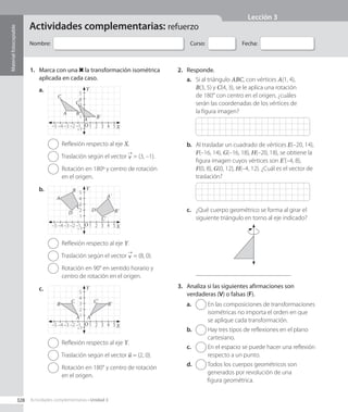 Actividades complementarias: refuerzo
Material
fotocopiable
Nombre: Curso: Fecha:
1.	 Marca con una la transformación isométrica
aplicada en cada caso.
–1 1 2 3 4 5
–2
–3
–4
–5
–1
1
2
3
4
5
Y
X
O
B'
C'
A'
A B
C
a.
  Reflexión respecto al eje X.
  Traslación según el vector v = (3, –1).
 
Rotación en 180º y centro de rotación
en el origen.
–1 1 2 3 4 5
–2
–3
–4
–5
–1
1
2
3
4
5
Y
X
O
C'
D'
A'
B'
C
D
B
A
b.
  Reflexión respecto al eje Y.
  Traslación según el vector v = (8, 0).
 
Rotación en 90° en sentido horario y
centro de rotación en el origen.
–1 1 2 3 4 5
–2
–3
–4
–5
–1
1
2
3
4
5
Y
X
O
A'
A
B'
B C'
C
c.
  Reflexión respecto al eje Y.
  Traslación según el vector u = (2, 0).
 
Rotación en 180° y centro de rotación
en el origen.
2.	 Responde.
a.	 Si al triángulo ABC, con vértices A(1, 4),
B(3, 5) y C(4, 3), se le aplica una rotación
de 180° con centro en el origen, ¿cuáles
serán las coordenadas de los vértices de
la figura imagen?
b.	 Al trasladar un cuadrado de vértices E(–20, 14),
F(–16, 14), G(–16, 18), H(–20, 18), se obtiene la
figura imagen cuyos vértices son E'(–4, 8),
F(0, 8), G(0, 12), H(–4, 12). ¿Cuál es el vector de
traslación?
c.	 ¿Qué cuerpo geométrico se forma al girar el
siguiente triángulo en torno al eje indicado?
.
3.	 Analiza si las siguientes afirmaciones son
verdaderas (V) o falsas (F).
a.	 
En las composiciones de transformaciones
isométricas no importa el orden en que
se aplique cada transformación.
b.	 
Hay tres tipos de reflexiones en el plano
cartesiano.
c.	 
En el espacio se puede hacer una reflexión
respecto a un punto.
d.	 
Todos los cuerpos geométricos son
generados por revolución de una
figura geométrica.
328 Actividades complementarias • Unidad 3
Lección 3
CL0000000001141 MATE_8B_GDD_U3_MF_5834.indd 328 1/8/2020 12:10:49 PM
 