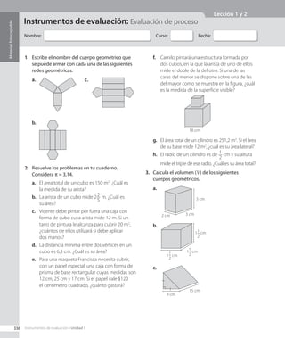 Nombre: Curso: Fecha:
Instrumentos de evaluación: Evaluación de proceso
1.	 Escribe el nombre del cuerpo geométrico que
se puede armar con cada una de las siguientes
redes geométricas.
b.
a. c.
2.	 Resuelve los problemas en tu cuaderno.
Considera π ≈ 3,14.
a.	 El área total de un cubo es 150 m2
. ¿Cuál es
la medida de su arista?
b.	 La arista de un cubo mide 22
5
m. ¿Cuál es
su área?
c.	 Vicente debe pintar por fuera una caja con
forma de cubo cuya arista mide 12 m. Si un
tarro de pintura le alcanza para cubrir 20 m2
,
¿cuántos de ellos utilizará si debe aplicar
dos manos?
d.	 La distancia mínima entre dos vértices en un
cubo es 6,3 cm. ¿Cuál es su área?
e.	 Para una maqueta Francisca necesita cubrir,
con un papel especial, una caja con forma de
prisma de base rectangular cuyas medidas son
12 cm, 25 cm y 17 cm. Si el papel vale $120
el centímetro cuadrado, ¿cuánto gastará?
f.	 Camilo pintará una estructura formada por
dos cubos, en la que la arista de uno de ellos
mide el doble de la del otro. Si una de las
caras del menor se dispone sobre una de las
del mayor como se muestra en la figura, ¿cuál
es la medida de la superficie visible?
18 cm
g.	 El área total de un cilindro es 251,2 m2
. Si el área
de su base mide 12 m2
, ¿cuál es su área lateral?
h.	 El radio de un cilindro es de 1
2
cm y su altura
mide el triple de ese radio. ¿Cuál es su área total?
3.	 Calcula el volumen (V) de los siguientes
cuerpos geométricos.
2 cm 3 cm
3 cm
a.
1
1
2
cm
1
1
2
cm
11
2
cm
b.
9 cm
15 cm
c.
336
Material
fotocopiable
Instrumentos de evaluación • Unidad 3
Lección 1 y 2
CL0000000001141 MATE_8B_GDD_U3_MF_5834.indd 336 1/8/2020 12:10:50 PM
 