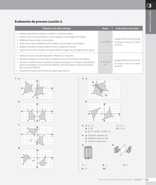 Unidad
3
Material
fotocopiable
1.  a.	
Y
X
O
A
A'
B
B'
C
C'
D
D'
b.	
Y
X
O
A
A' B
B'
E
E'
C
C' D
D'
c.	
Y
X
O
A
B
E
C
D
D'
E'
C'
B'
d.	
Y
X
O
A
A'
C'
B'
B
P
C
2.  a.	
A
A'
D'
C'
B'
B C
D
b.	
Y
X
O
A
A'
C'
B'
B
C
3.  a.	 (4, –2)
b.	 (5, 18)
c.	 (–5, 7)
d.	 (5, –8)
e.	 A'(–4, –3); B'(–1, 3); C'(5, –1)
4.  a.	 Traslación respecto a v.
b.	 Reflexión respecto a H.
c.	 Rotación respecto a L.
5.	 6.	
7.	 C
8.	 D
9.	 A
10.	C
11.	C
Evaluación de proceso Lección 3.
Objetivos de Aprendizaje ítems Indicadores de logro
•	 Realizar traslaciones en el plano cartesiano con vectores dados.
•	 Determinar el vector de traslación entre la imagen y la preimagen de 2 figuras.
•	 Reflexionar figuras según los ejes dados.
•	 Determinar el eje de reflexión entre la imagen y la preimagen de dos figuras.
•	 Realizar rotaciones de figuras dados el centro y ángulo de rotación.
•	 Determinar el centro y ángulo de rotación entre la imagen y la preimagen de dos figuras.
1, 2, 7, 8 y 9
Logrado:3ítemscorrectosomás.
Por lograr: menos de 3 ítems
correctos.
•	 Realizar composiciones de traslaciones, reflexiones y rotaciones.
•	 Identificar polígonos con los cuales es posible construir una teselación en el plano.
•	 Reconocer transformaciones isométricas dadas en el plano y en el espacio, identificando
puntos importantes, como vector de traslación, centro de rotación, ángulo de rotación,
eje o punto de reflexión.
•	 Determinar los planos de simetría de cuerpos geométricos.
3, 4, 5, 6, 10
y 11
Logrado:4ítemscorrectosomás.
Por lograr: menos de 4 ítems
correctos.
345
Solucionario Instrumentos de evaluación • Unidad 3
CL0000000001141 MATE_8B_GDD_U3_MF_5834.indd 345 1/8/2020 12:10:52 PM
 