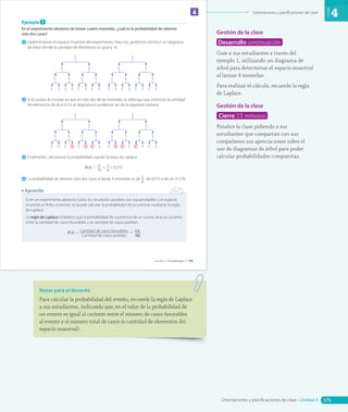 Orientaciones y planificaciones de clase
Unidad
4
Gestión de la clase
Desarrollo continuación
Guíe a sus estudiantes a través del
ejemplo 1, utilizando un diagrama de
árbol para determinar el espacio muestral
al lanzar 4 monedas.
Para realizar el cálculo, recuerde la regla
de Laplace.
Gestión de la clase
Cierre 15 minutos
Finalice la clase pidiendo a sus
estudiantes que compartan con sus
compañeros sus apreciaciones sobre el
uso de diagramas de árbol para poder
calcular probabilidades compuestas.
Notas para el docente
Para calcular la probabilidad del evento, recuerde la regla de Laplace
a sus estudiantes, indicando que, en el valor de la probabilidad de
un evento es igual al cociente entre el número de casos favorables
al evento y el número total de casos (o cantidad de elementos del
espacio muestral).
2/17/2019 9:39:16 AM
Ejemplo 1
En el experimento aleatorio de lanzar cuatro monedas, ¿cuál es la probabilidad de obtener
solo dos caras?
1 Determinamos el espacio muestral del experimento. Para eso, podemos construir un diagrama
de árbol donde la cantidad de elementos es igual a 16.
C
C S C S C S C S
C S C S
C S
S
C S C S C S C S
C S C S
C S
2 Si el suceso A consiste en que en solo dos de las monedas se obtenga cara, entonces la cantidad
de elementos de A es 6. En el diagrama lo podemos ver de la siguiente manera:
C
C S C S C S C S
C S C S
C S
S
C S C S C S C S
C S C S
C S
3 Finalmente, calculamos la probabilidad usando la regla de Laplace.
P(A) = 6 = 3 = 0,375
16 8
4 La probabilidad de obtener solo dos caras al lanzar 4 monedas es de 3
8
, de 0,375 o de un 37,5 %.
Si en un experimento aleatorio todos los resultados posibles son equiprobables y el espacio
muestral es finito, entonces se puede calcular la probabilidad de ocurrencia mediante la regla
de Laplace.
La regla de Laplace establece que la probabilidad de ocurrencia de un suceso A es el cociente
entre la cantidad de casos favorables y la cantidad de casos posibles.
P(A) = Cantidad de casos favorables = #A
Cantidad de casos posibles #Ω
Aprende
4
Unidad
199
Lección 2 • Probabilidades |
CL0000000001018 MATE_8B_Texto_U4_L2_5410.indd 199 12/17/2019 9:39:17 AM
379
Orientaciones y planificaciones de clase • Unidad 4
CL0000000001141 MATE_8B_GDD_U4_Txt_5838.indd 379 1/8/2020 12:09:40 PM
 