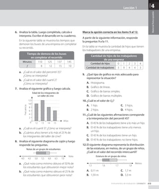 Unidad
4
Material
fotocopiable
6.	 Analiza la tabla. Luego complétala, calcula e
interpreta. Escribe el desarrollo en tu cuaderno.
En la siguiente tabla se muestra los tiempos que
demoran los buses de una empresa en completar
su recorrido.
Tiempo de demora de los buses
en completar el recorrido
Minutos 110 125 137 145
f 8 12 15 10
a.	 ¿Cuál es el valor del percentil 35?
¿Cómo se interpreta?
b.	 ¿Cuál es el valor del cuartil 2?
¿Cómo se interpreta?
7.	 Analiza el siguiente gráfico y luego calcula.
Años
Edad de los integrantes de
un taller de cine
Frecuencia
12
0
2
4
6
8
10
12
13 14 15
a.	 ¿Cuál es el cuartil 3? ¿Cómo se interpreta?
b.	 ¿Cuántos años tienen a lo más el 25 % de
los integrantes del taller de cine?
8.	 Analiza el siguiente diagrama de cajón y luego
responde las preguntas.
Notas de un grupo de estudiantes
4,0 4,5 5,0 5,5 6,0 6,5 7,0
Nota
a.	 ¿Qué nota como mínimo obtuvo el 50 % de
los estudiantes que obtuvieron mejor nota?
b.	 ¿Qué nota como máximo obtuvo el 25 % de
los estudiantes que obtuvieron peor nota?
Marca la opción correcta en los ítems 9 al 12.
A partir de la siguiente información, responde
la preguntas 9 a la 11.
En la tabla se muestra la cantidad de hijos que tienen
los trabajadores de una empresa.
Cantidad de hijos de los trabajadores
de una empresa
Cantidad de hijos 0 1 2 3 4
Cantidad de trabajadores 3 9 4 4 3
9.	 ¿Qué tipo de gráfico es más adecuado para
representar la situación?
A.	 Histograma.
B.	 Gráfico de líneas.
C.	 Gráfico de barras simples.
D.	 Gráfico de barras múltiples.
10.	¿Cuál es el valor de Q3?
A.	 1 hijo.
B.	 2 hijos.
C.	 3 hijos.
D.	 4 hijos.
11.	¿Cuál de las siguientes afirmaciones corresponde
a la interpretación del percentil 45?
A.	 El 45 % de los trabajadores tiene a lo más un hijo.
B.	 El 45 % de los trabajadores tiene a lo menos
un hijo.
C.	 El 45 % de los trabajadores tiene un hijo.
D.	 El 45 % de los trabajadores no tiene hijos.
12.	El siguiente diagrama representa la distribución
de las estaturas, en metros, de un grupo de niños.
¿Cuál es el valor del recorrido intercuartíl?
Estatura de un grupo de niños
1,5 1,6 1,7 1,8
Metros
A.	 0,11 m
B.	 1,59 m
C.	 1,7 m
D.	 3,3 m
419
Instrumentos de evaluación • Unidad 4
Lección 1
CL0000000001141 MATE_8B_GDD_U4_MF_5836.indd 419 1/8/2020 12:17:31 PM
 