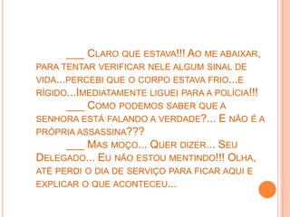 ___ CLARO QUE ESTAVA!!! AO ME ABAIXAR,
PARA TENTAR VERIFICAR NELE ALGUM SINAL DE
VIDA...PERCEBI QUE O CORPO ESTAVA FRIO...E
RÍGIDO...IMEDIATAMENTE LIGUEI PARA A POLÍCIA!!!
      ___ COMO PODEMOS SABER QUE A
SENHORA ESTÁ FALANDO A VERDADE?... E NÃO É A
PRÓPRIA ASSASSINA???
     ___ MAS MOÇO... QUER DIZER... SEU
DELEGADO... EU NÃO ESTOU MENTINDO!!! OLHA,
ATÉ PERDI O DIA DE SERVIÇO PARA FICAR AQUI E
EXPLICAR O QUE ACONTECEU...
 