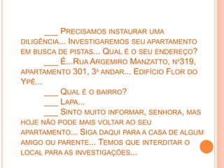 ___ PRECISAMOS INSTAURAR UMA
DILIGÊNCIA... INVESTIGAREMOS SEU APARTAMENTO
EM BUSCA DE PISTAS... QUAL É O SEU ENDEREÇO?
       ___ É...RUA ARGEMIRO MANZATTO, Nº319,
APARTAMENTO 301, 3º ANDAR... EDIFÍCIO FLOR DO
YPÊ...
       ___ QUAL É O BAIRRO?
       ___ LAPA...
       ___ SINTO MUITO INFORMAR, SENHORA, MAS
HOJE NÃO PODE MAIS VOLTAR AO SEU
APARTAMENTO... SIGA DAQUI PARA A CASA DE ALGUM
AMIGO OU PARENTE... TEMOS QUE INTERDITAR O
LOCAL PARA AS INVESTIGAÇÕES...
 