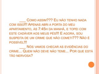 ___ COMO ASSIM??? EU NÃO TENHO NADA
COM ISSO!!! APENAS ABRI A PORTA DO MEU
APARTAMENTO, ÀS 7:45H DA MANHÃ, E TOPEI COM
ESTE CADÁVER AOS MEUS PÉS!!! E AGORA, SOU
SUSPEITA DE UM CRIME QUE NÃO COMETI??? NÃO É
POSSÍVEL!!!
      ___ NÓS VAMOS CHECAR AS EVIDÊNCIAS DO
CRIME... QUEM NÃO DEVE NÃO TEME... POR QUE ESTÁ
TÃO NERVOSA?
 