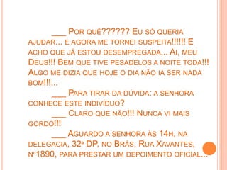 ___ POR QUÊ?????? EU SÓ QUERIA
AJUDAR... E AGORA ME TORNEI SUSPEITA!!!!!! E
ACHO QUE JÁ ESTOU DESEMPREGADA... AI, MEU
DEUS!!! BEM QUE TIVE PESADELOS A NOITE TODA!!!
ALGO ME DIZIA QUE HOJE O DIA NÃO IA SER NADA
BOM!!!...
      ___ PARA TIRAR DA DÚVIDA: A SENHORA
CONHECE ESTE INDIVÍDUO?
      ___ CLARO QUE NÃO!!! NUNCA VI MAIS
GORDO!!!
      ___ AGUARDO A SENHORA ÀS 14H, NA
DELEGACIA, 32ª DP, NO BRÁS, RUA XAVANTES,
Nº1890, PARA PRESTAR UM DEPOIMENTO OFICIAL...
 