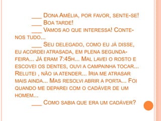 ___ DONA AMÉLIA, POR FAVOR, SENTE-SE!
      ___ BOA TARDE!
      ___ VAMOS AO QUE INTERESSA! CONTE-
NOS TUDO...
      ___ SEU DELEGADO, COMO EU JÁ DISSE,
EU ACORDEI ATRASADA, EM PLENA SEGUNDA-
FEIRA... JÁ ERAM 7:45H... MAL LAVEI O ROSTO E
ESCOVEI OS DENTES, OUVI A CAMPAINHA TOCAR...
RELUTEI , NÃO IA ATENDER... IRIA ME ATRASAR
MAIS AINDA... MAS RESOLVI ABRIR A PORTA... FOI
QUANDO ME DEPAREI COM O CADÁVER DE UM
HOMEM...
     ___ COMO SABIA QUE ERA UM CADÁVER?
 