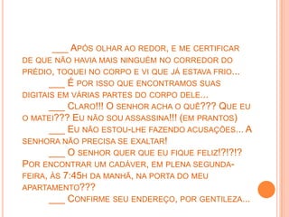 ___ APÓS OLHAR AO REDOR, E ME CERTIFICAR
DE QUE NÃO HAVIA MAIS NINGUÉM NO CORREDOR DO
PRÉDIO, TOQUEI NO CORPO E VI QUE JÁ ESTAVA FRIO...
       ___ É POR ISSO QUE ENCONTRAMOS SUAS
DIGITAIS EM VÁRIAS PARTES DO CORPO DELE...
       ___ CLARO!!! O SENHOR ACHA O QUÊ??? QUE EU
O MATEI??? EU NÃO SOU ASSASSINA!!! (EM PRANTOS)
      ___ EU NÃO ESTOU-LHE FAZENDO ACUSAÇÕES... A
SENHORA NÃO PRECISA SE EXALTAR!
      ___ O SENHOR QUER QUE EU FIQUE FELIZ!?!?!?
POR ENCONTRAR UM CADÁVER, EM PLENA SEGUNDA-
FEIRA, ÀS 7:45H DA MANHÃ, NA PORTA DO MEU
APARTAMENTO???
      ___ CONFIRME SEU ENDEREÇO, POR GENTILEZA...
 
