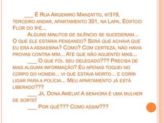___ É RUA ARGEMIRO MANZATTO, Nº319,
TERCEIRO ANDAR, APARTAMENTO 301, NA LAPA, EDIFÍCIO
FLOR DO IPÊ...
      ALGUNS MINUTOS DE SILÊNCIO SE SUCEDERAM...
O QUE ELE ESTARIA PENSANDO? SERÁ QUE ACHAVA QUE
EU ERA A ASSASSINA? COMO? COM CERTEZA, NÃO HAVIA
PROVAS CONTRA MIM... ATÉ QUE NÃO AGUENTEI MAIS...
      ___ O QUE FOI, SEU DELEGADO??? PRECISA DE
MAIS ALGUMA INFORMAÇÃO? EU APENAS TOQUEI NO
CORPO DO HOMEM... VI QUE ESTAVA MORTO... E CORRI
LIGAR PARA A POLÍCIA... MEU APARTAMENTO JÁ ESTÁ
LIBERADO???
      ___ JÁ, DONA AMÉLIA! A SENHORA É UMA MULHER
DE SORTE!
      ___ POR QUÊ??? COMO ASSIM???
 