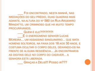 ___ FOI ENCONTRADO, NESTA MANHÃ, NAS
IMEDIAÇÕES DO SEU PRÉDIO, DUAS QUADRAS MAIS
ADIANTE, NA ALTURA DO Nº 580 DA RUA ARGEMIRO
MANZATTO, UM CRIMINOSO QUE HÁ MUITO TEMPO
PROCURÁVAMOS.
      ___ QUEM É ELE?!?!?!?!?!
      ___É O ENERGÚMENO SENHOR LUCAS
MOREIRA... UM ASSASSINO SANGUINÁRIO... QUE MATA
HOMENS SOLTEIROS, NA FAIXA DOS 18 AOS 30 ANOS, E
COSTUMA OCULTAR O CORPO DELES, DEIXANDO-OS NA
FRENTE DE ALGUMA RESIDÊNCIA... JÁ ENCONTRAMOS
AS DIGITAIS DELE NO CORPO DO CADÁVER... A
SENHORA ESTÁ LIBERADA.
      ___ GRAÇAS A DEUS!!! POSSO IR???
 