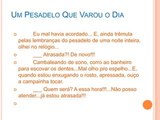 UM PESADELO QUE VAROU O DIA

        Eu mal havia acordado... E, ainda trêmula
  pelas lembranças do pesadelo de uma noite inteira,
  olhei no relógio...
        ___ Atrasada?! De novo!!!
        Cambaleando de sono, corro ao banheiro
  para escovar os dentes...Mal olho pro espelho...E,
  quando estou enxugando o rosto, apressada, ouço
  a campainha tocar.
        ___ Quem será? A essa hora!!!...Não posso
  atender...já estou atrasada!!!

 