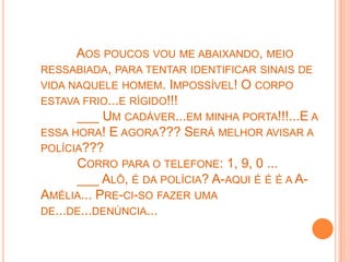AOS POUCOS VOU ME ABAIXANDO, MEIO
RESSABIADA, PARA TENTAR IDENTIFICAR SINAIS DE
VIDA NAQUELE HOMEM. IMPOSSÍVEL! O CORPO
ESTAVA FRIO...E RÍGIDO!!!
      ___ UM CADÁVER...EM MINHA PORTA!!!...E A
ESSA HORA! E AGORA??? SERÁ MELHOR AVISAR A
POLÍCIA???
      CORRO PARA O TELEFONE: 1, 9, 0 ...
      ___ ALÔ, É DA POLÍCIA? A-AQUI É É É A A-
AMÉLIA... PRE-CI-SO FAZER UMA
DE...DE...DENÚNCIA...
 
