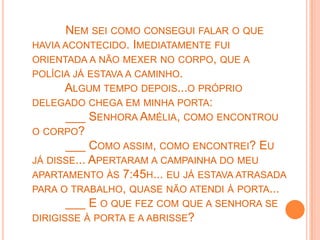 NEM SEI COMO CONSEGUI FALAR O QUE
HAVIA ACONTECIDO. IMEDIATAMENTE FUI
ORIENTADA A NÃO MEXER NO CORPO, QUE A
POLÍCIA JÁ ESTAVA A CAMINHO.
       ALGUM TEMPO DEPOIS...O PRÓPRIO
DELEGADO CHEGA EM MINHA PORTA:
       ___ SENHORA AMÉLIA, COMO ENCONTROU
O CORPO?
       ___ COMO ASSIM, COMO ENCONTREI? EU
JÁ DISSE... APERTARAM A CAMPAINHA DO MEU
APARTAMENTO ÀS 7:45H... EU JÁ ESTAVA ATRASADA
PARA O TRABALHO, QUASE NÃO ATENDI À PORTA...
       ___ E O QUE FEZ COM QUE A SENHORA SE
DIRIGISSE À PORTA E A ABRISSE?
 