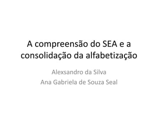 A compreensão do SEA e a
consolidação da alfabetização
Alexsandro da Silva
Ana Gabriela de Souza Seal
 