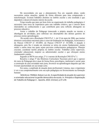 Há necessidades em que o planejamento fica em segundo plano, sendo
necessárias outras atuações, agindo de forma diferente para uma compreensão e
transformação. Existem trabalhos distintos no âmbito escolar e este resultado é que
dependerá o desenvolvimento interior da escola.
        Veiga ressalta que para um bom êxito na organização do trabalho pedagógico é
necessário uma troca de experiência para este trabalho coletivo, que é através deste
intercâmbio no conhecimento é que contribuirá para uma reflexão abrangente no
processo educativo.
        Assim o trabalho do Pedagogo transcende a própria atuação ou mesmo a
abordagem de atividades, pois sobressai seu desempenho dos demais gestores do
processo ensino aprendizagem.
         De acordo com a Resolução CNE/CP nº. 1, de 15 de maio de 2006, que institui
diretrizes curriculares nacionais para o curso de Graduação em Pedagogia, licenciatura e
do Parecer CNE/CP nº. 05/2005, do Parecer CNE/CP nº. 03/2006, à atuação é
abrangente, pois lhe é rezada em ministrar as séries do ensino fundamental, ensino
médio e outras áreas nas quais sejam previstos conhecimentos pedagógicos. Planejar
executar, coordenar tarefas próprias no âmbito escolar. Trabalhar como supervisor,
orientador educacional, inspetor ou administrador escolar e que ofereçam ensino
fundamental e médio.
        Segundo as DCNs nos artigo, 2º é o mesmo da Resolução CNE/CP n°.1.
        Ressalva o artigo 5º das Diretrizes Curriculares Nacionais prevê que o egresso
do curso de Pedagogia deve atuar de forma física, psicológica, intelectual e social, para
a construção de uma sociedade mais justa, favorecer na aprendizagem daqueles que não
tiveram oportunidade em seu tempo certo.
        Em suma, a amplitude de atuação deste profissional é imensa, mas o importante
é ver o seu comprometimento com sua ação pedagógica no favorecimento na formação
humana
         Referência: FRANÇA, Robson Luiz de. A especificidade da atuação do supervisor
e orientador educacional na gestão democrática da escola. In. Princípios e Organização
do Trabalho do Pedagogo II. . Apostila. 2010. (mimeo). p.37 a 49.
 