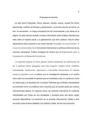 4


                                  Propuesta de solución


  La web tiene 8 etiquetas: Home, glosario, fuentes, events, spread the Word,

testimonials, conflicto en Ruanda y presentación. La primera sección es Home, en

ella se encuentran un mapa conceptual con los conocimientos y los temas en la

página. En esta sección también contiene información sobre el Banco Mundial que

trata sobre el impacto social y la globalización que esto conlleva: artículo sobre

dependencia entre naciones y sus nexos llamado “Ciudades: la nueva frontera”. A

lo que se suma el tema de la Comunidad Internacional y políticas exteriores de las

naciones extranjeras: Política ecológica de Austria por la Organización para la

Cooperación y el Desarrollo Económicos.


   La siguiente etiqueta se llama glosario donde encontrarás las definiciones de

las 5 palabras claves escogidas para este proyecto: impacto social, conflictos

interestatales, resoluciones, diplomacia y comunidad internacional. El impacto

social es percibida como un efecto que la investigación planteada o un evento

tiene sobre la comunidad en general que se manifiesta como un cambio en cómo

se realiza algo o el resultado de un proceso. Mientras que conflictos interestatales

se entienden como un problema entre naciones que es llevado acabo por actores

internacionales bélicos. En algunos casos, las naciones intervienen en conflictos

interestatales por medio de sus embajadas y enviados para que lleven acabo

acciones diplomáticas. La resolución es un acuerdo internacional, tratado o plan

de acción sobre el tema debatido o el conflicto a tratar. De ser una resolución
 