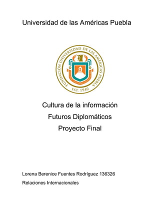 Universidad de las Américas Puebla




         Cultura de la información
           Futuros Diplomáticos
                Proyecto Final




Lorena Berenice Fuentes Rodríguez 136326
Relaciones Internacionales
 