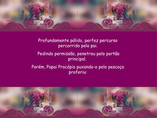 Profundamente pálido, perfez percurso percorrido pelo pai. Pedindo permissão, penetrou pelo portão principal.  Porém, Papai Procópio puxando-o pelo pescoço proferiu: 