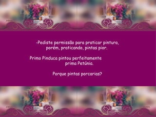 Pediste permissão para praticar pintura, porém, praticando, pintas pior.  Primo Pinduca pintou perfeitamente  prima Petúnia.  Porque pintas porcarias? 