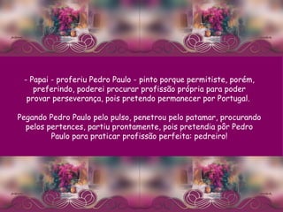 - Papai - proferiu Pedro Paulo - pinto porque permitiste, porém, preferindo, poderei procurar profissão própria para poder provar perseverança, pois pretendo permanecer por Portugal.  Pegando Pedro Paulo pelo pulso, penetrou pelo patamar, procurando pelos pertences, partiu prontamente, pois pretendia pôr Pedro Paulo para praticar profissão perfeita: pedreiro! 