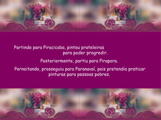 Partindo para Piracicaba, pintou prateleiras  para poder progredir.  Posteriormente, partiu para Pirapora.  Pernoitando, prosseguiu para Paranavaí, pois pretendia praticar pinturas para pessoas pobres.  