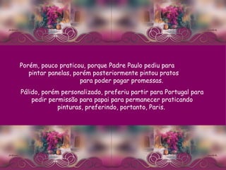 Porém, pouco praticou, porque Padre Paulo pediu para  pintar panelas, porém posteriormente pintou pratos  para poder pagar promessas.  Pálido, porém personalizado, preferiu partir para Portugal para pedir permissão para papai para permanecer praticando pinturas, preferindo, portanto, Paris.  