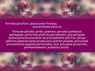 Partindo para Paris, passou pelos Pirenéus,  pois pretendia pintá-los.  Pareciam plácidos, porém, pesaroso, percebeu penhascos pedregosos, preferindo pintá-los parcialmente, pois perigosas pedras pareciam precipitar-se principalmente pelo Pico, porque pastores passavam pelas picadas para pedirem pousada, provocando provavelmente pequenas perfurações, pois, pelo passo percorriam, permanentemente, possantes potras.  