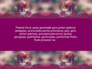 Pisando Paris, pediu permissão para pintar palácios pomposos, procurando pontos pitorescos, pois, para pintar pobreza, precisaria percorrer pontos perigosos, pestilentos, perniciosos, preferindo Pedro Paulo precaver-se. .   