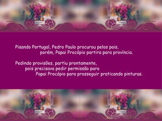 Pisando Portugal, Pedro Paulo procurou pelos pais,  porém, Papai Procópio partira para província.  Pedindo provisões, partiu prontamente,  pois precisava pedir permissão para  Papai Procópio para prosseguir praticando pinturas. 