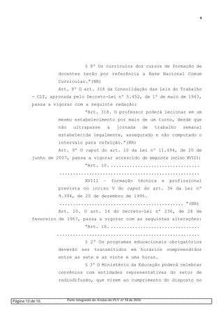 9
§ 8º Os currículos dos cursos de formação de
docentes terão por referência a Base Nacional Comum
Curricular.”(NR)
Art. 8º O art. 318 da Consolidação das Leis do Trabalho
- CLT, aprovada pelo Decreto-Lei nº 5.452, de 1º de maio de 1943,
passa a vigorar com a seguinte redação:
“Art. 318. O professor poderá lecionar em um
mesmo estabelecimento por mais de um turno, desde que
não ultrapasse a jornada de trabalho semanal
estabelecida legalmente, assegurado e não computado o
intervalo para refeição.”(NR)
Art. 9º O caput do art. 10 da Lei nº 11.494, de 20 de
junho de 2007, passa a vigorar acrescido do seguinte inciso XVIII:
“Art. 10. .................................
....................................................
XVIII – formação técnica e profissional
prevista no inciso V do caput do art. 36 da Lei nº
9.394, de 20 de dezembro de 1996.
.............................................. ”(NR)
Art. 10. O art. 16 do Decreto-Lei nº 236, de 28 de
fevereiro de 1967, passa a vigorar com as seguintes alterações:
“Art. 16. .................................
.....................................................
§ 2º Os programas educacionais obrigatórios
deverão ser transmitidos em horários compreendidos
entre as sete e as vinte e uma horas.
§ 3º O Ministério da Educação poderá celebrar
convênios com entidades representativas do setor de
radiodifusão, que visem ao cumprimento do disposto no
Página 10 de 16 Parte integrante do Avulso do PLV nº 34 de 2016.
 